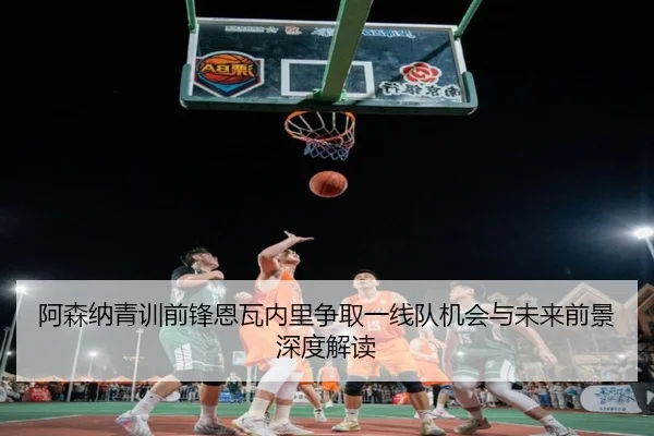 阿森纳青训前锋恩瓦内里争取一线队机会与未来前景深度解读