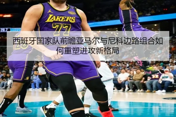 西班牙国家队前瞻亚马尔与尼科边路组合如何重塑进攻新格局