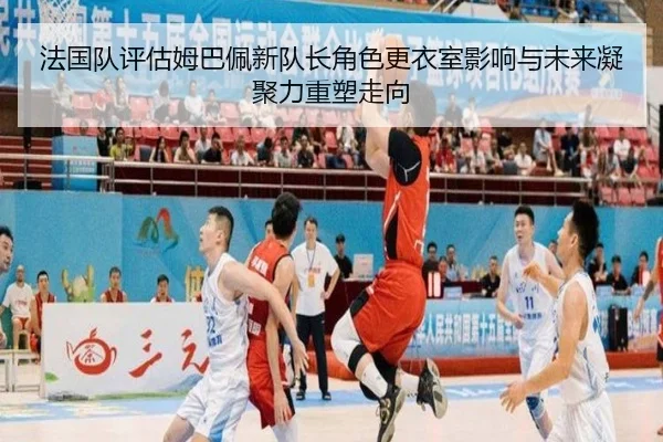 法国队评估姆巴佩新队长角色更衣室影响与未来凝聚力重塑走向