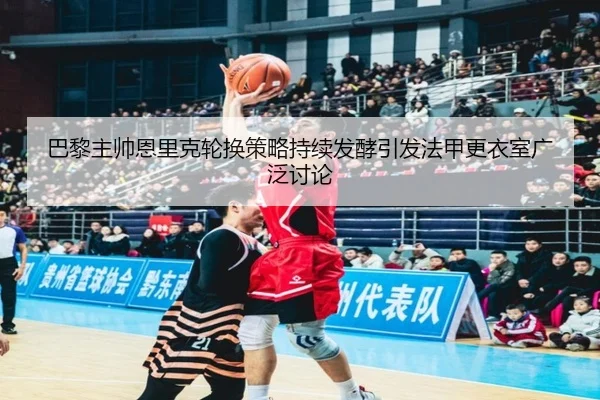 巴黎主帅恩里克轮换策略持续发酵引发法甲更衣室广泛讨论