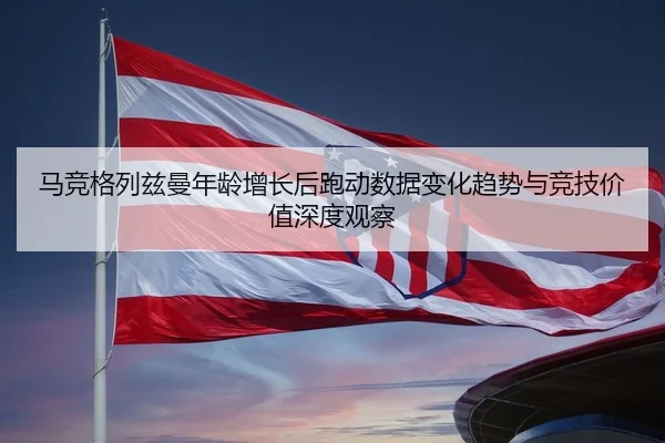 马竞格列兹曼年龄增长后跑动数据变化趋势与竞技价值深度观察