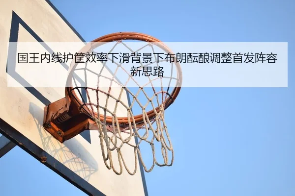 国王内线护筐效率下滑背景下布朗酝酿调整首发阵容新思路