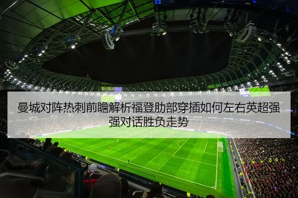 曼城对阵热刺前瞻解析福登肋部穿插如何左右英超强强对话胜负走势