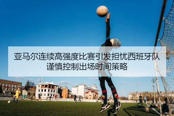 亚马尔连续高强度比赛引发担忧西班牙队谨慎控制出场时间策略