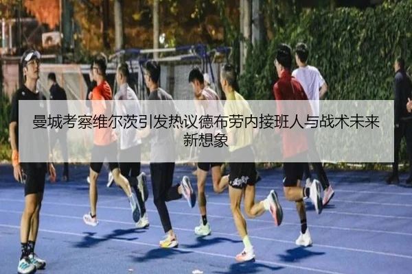 曼城考察维尔茨引发热议德布劳内接班人与战术未来新想象