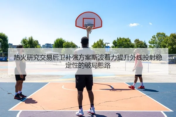 热火研究交易后卫补强方案斯波着力提升外线投射稳定性的破局思路